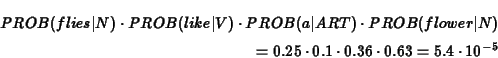 \begin{eqnarray*}PROB(flies\vert N) \cdot PROB(like\vert V) \cdot PROB(a\vert AR...
...\\
= 0.25 \cdot 0.1 \cdot 0.36 \cdot 0.63 = 5.4 \cdot 10^{-5}
\end{eqnarray*}